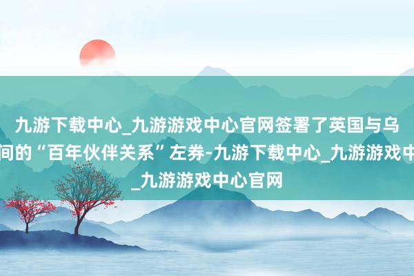 九游下载中心_九游游戏中心官网签署了英国与乌克兰之间的“百年伙伴关系”左券-九游下载中心_九游游戏中心官网