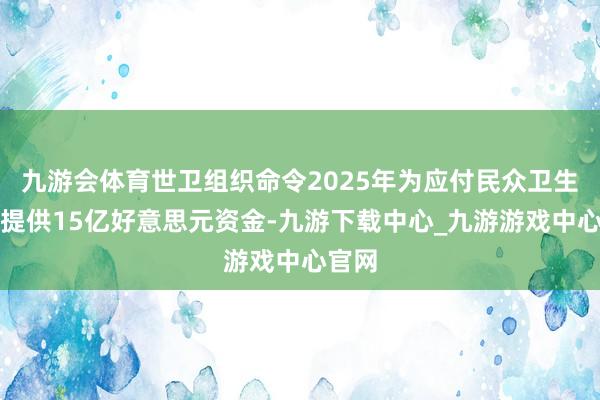 九游会体育世卫组织命令2025年为应付民众卫生危急提供15亿好意思元资金-九游下载中心_九游游戏中心官网