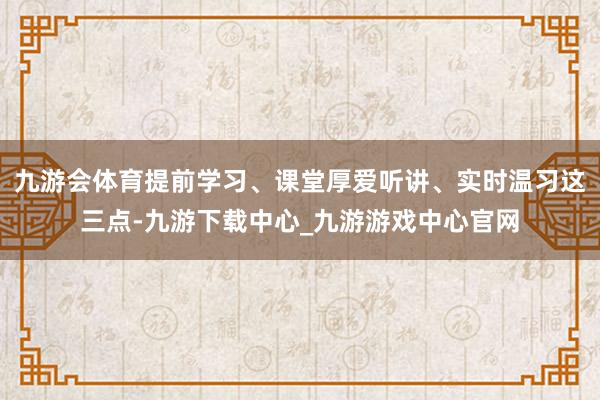 九游会体育提前学习、课堂厚爱听讲、实时温习这三点-九游下载中心_九游游戏中心官网