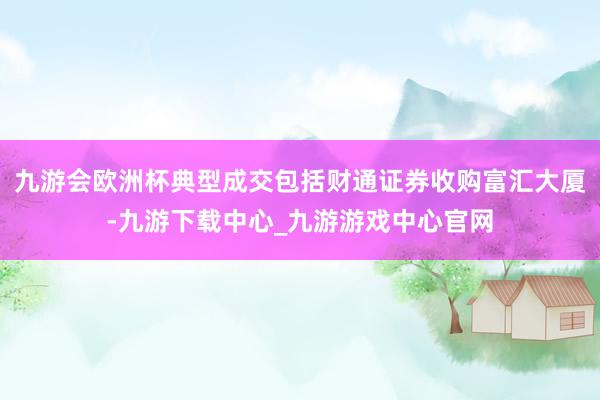 九游会欧洲杯典型成交包括财通证券收购富汇大厦-九游下载中心_九游游戏中心官网