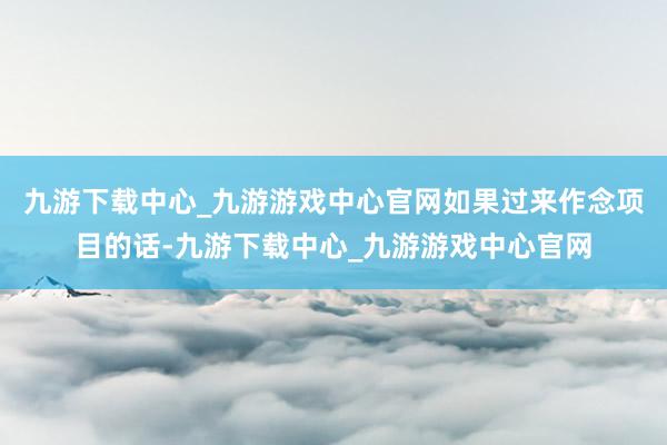 九游下载中心_九游游戏中心官网如果过来作念项目的话-九游下载中心_九游游戏中心官网