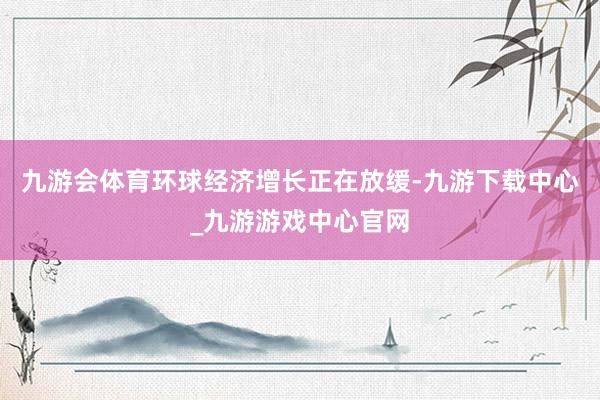 九游会体育环球经济增长正在放缓-九游下载中心_九游游戏中心官网