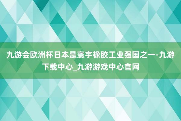 九游会欧洲杯日本是寰宇橡胶工业强国之一-九游下载中心_九游游戏中心官网