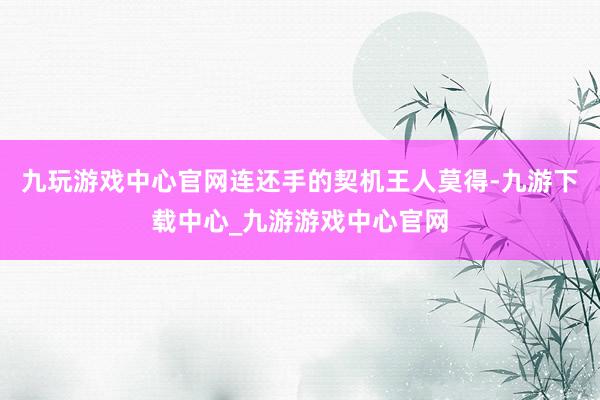 九玩游戏中心官网连还手的契机王人莫得-九游下载中心_九游游戏中心官网