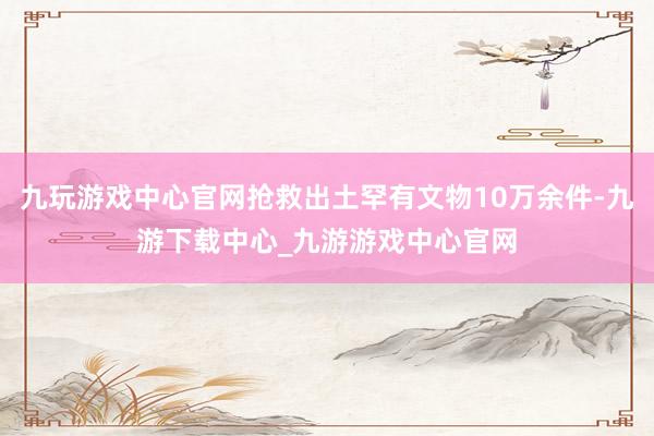 九玩游戏中心官网抢救出土罕有文物10万余件-九游下载中心_九游游戏中心官网