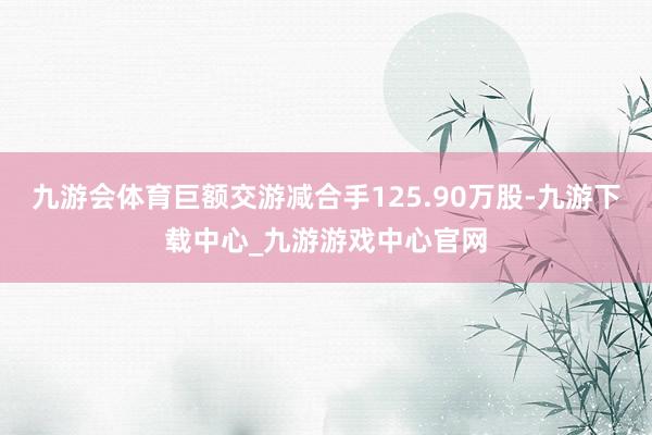 九游会体育巨额交游减合手125.90万股-九游下载中心_九游游戏中心官网