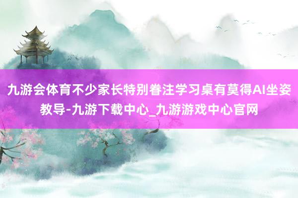 九游会体育不少家长特别眷注学习桌有莫得AI坐姿教导-九游下载中心_九游游戏中心官网