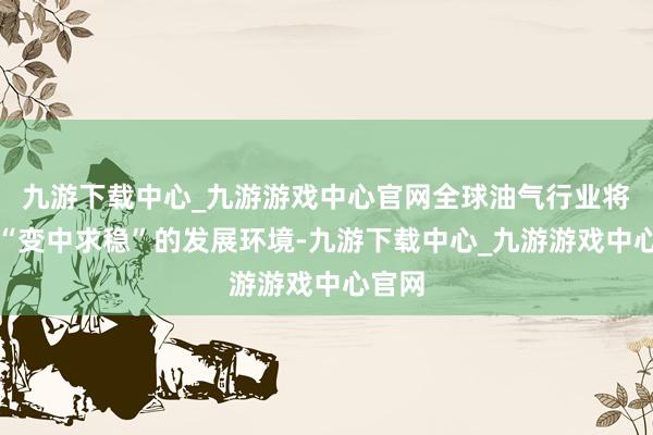 九游下载中心_九游游戏中心官网全球油气行业将干与“变中求稳”的发展环境-九游下载中心_九游游戏中心官网