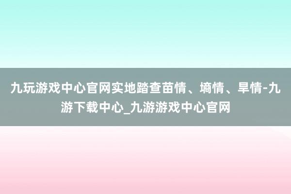 九玩游戏中心官网实地踏查苗情、墒情、旱情-九游下载中心_九游游戏中心官网