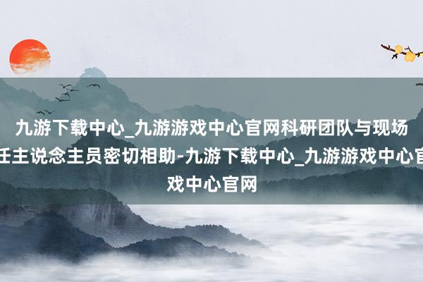 九游下载中心_九游游戏中心官网科研团队与现场责任主说念主员密切相助-九游下载中心_九游游戏中心官网