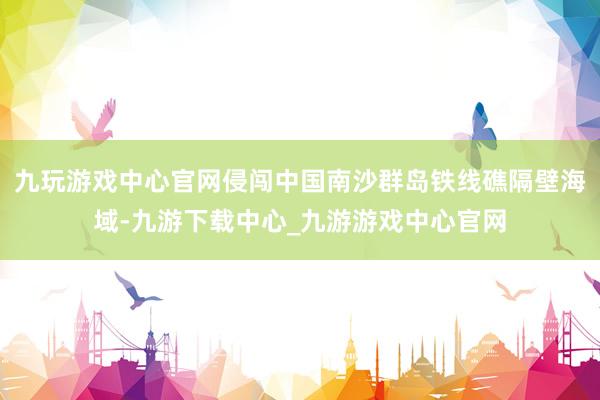 九玩游戏中心官网侵闯中国南沙群岛铁线礁隔壁海域-九游下载中心_九游游戏中心官网