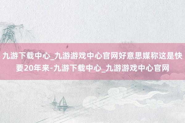 九游下载中心_九游游戏中心官网好意思媒称这是快要20年来-九游下载中心_九游游戏中心官网