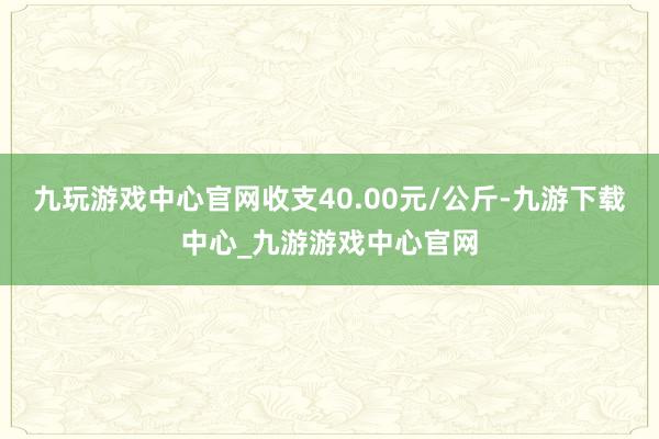 九玩游戏中心官网收支40.00元/公斤-九游下载中心_九游游戏中心官网