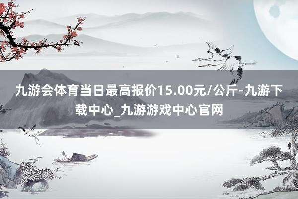九游会体育当日最高报价15.00元/公斤-九游下载中心_九游游戏中心官网