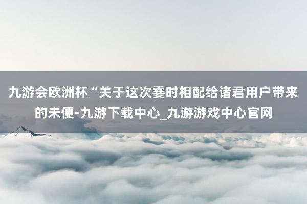 九游会欧洲杯“关于这次霎时相配给诸君用户带来的未便-九游下载中心_九游游戏中心官网
