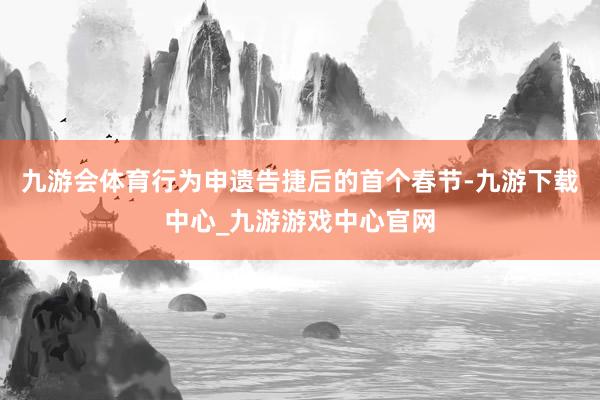 九游会体育行为申遗告捷后的首个春节-九游下载中心_九游游戏中心官网