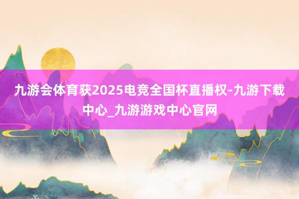九游会体育获2025电竞全国杯直播权-九游下载中心_九游游戏中心官网