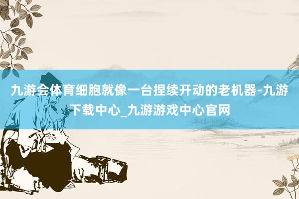 九游会体育细胞就像一台捏续开动的老机器-九游下载中心_九游游戏中心官网