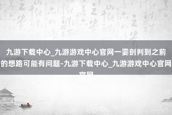 九游下载中心_九游游戏中心官网一霎剖判到之前的想路可能有问题-九游下载中心_九游游戏中心官网