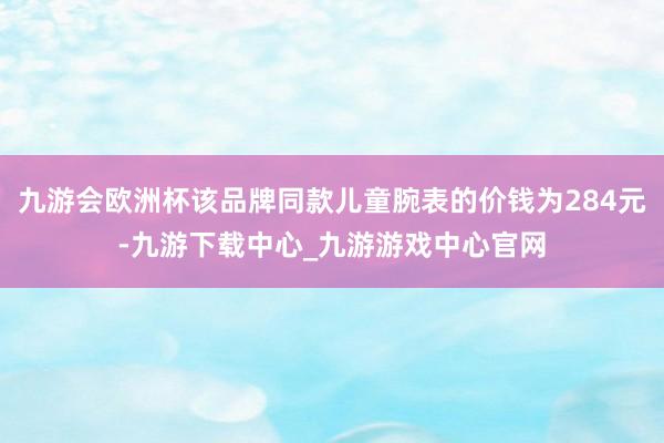 九游会欧洲杯该品牌同款儿童腕表的价钱为284元-九游下载中心_九游游戏中心官网