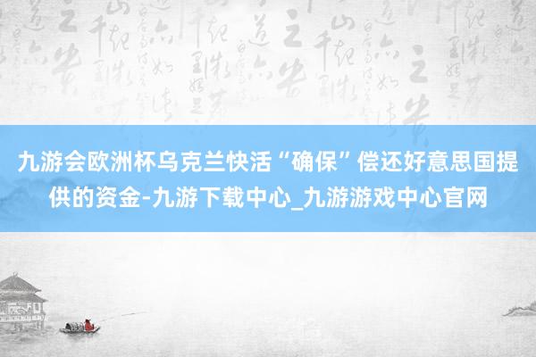 九游会欧洲杯乌克兰快活“确保”偿还好意思国提供的资金-九游下载中心_九游游戏中心官网