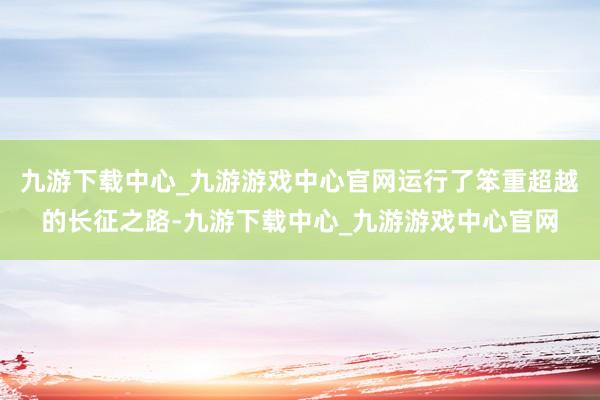 九游下载中心_九游游戏中心官网运行了笨重超越的长征之路-九游下载中心_九游游戏中心官网