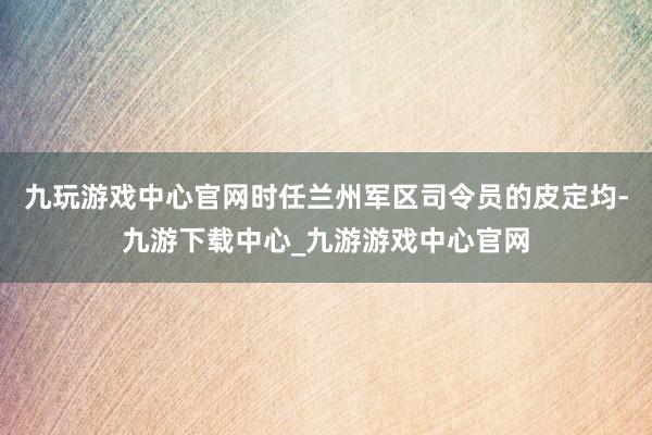 九玩游戏中心官网时任兰州军区司令员的皮定均-九游下载中心_九游游戏中心官网
