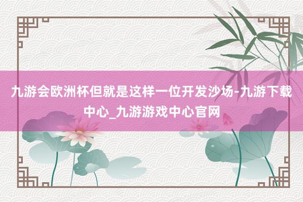 九游会欧洲杯但就是这样一位开发沙场-九游下载中心_九游游戏中心官网