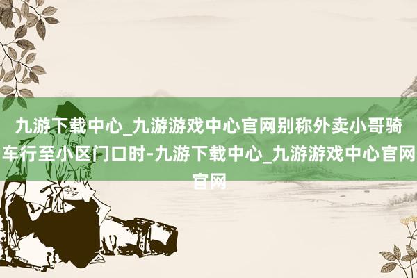 九游下载中心_九游游戏中心官网别称外卖小哥骑车行至小区门口时-九游下载中心_九游游戏中心官网