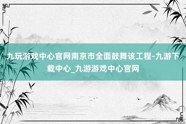 九玩游戏中心官网南京市全面鼓舞该工程-九游下载中心_九游游戏中心官网