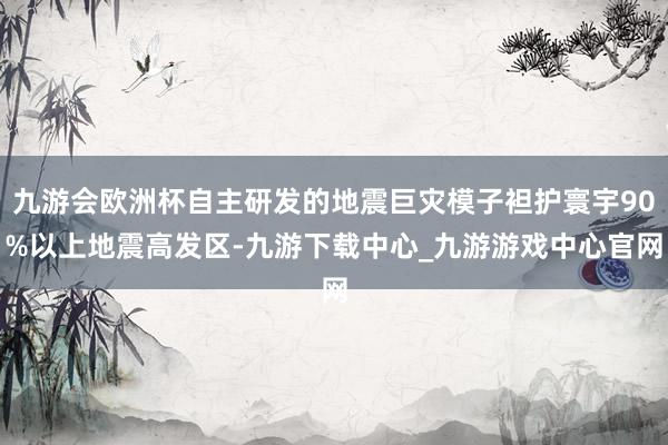 九游会欧洲杯自主研发的地震巨灾模子袒护寰宇90%以上地震高发区-九游下载中心_九游游戏中心官网