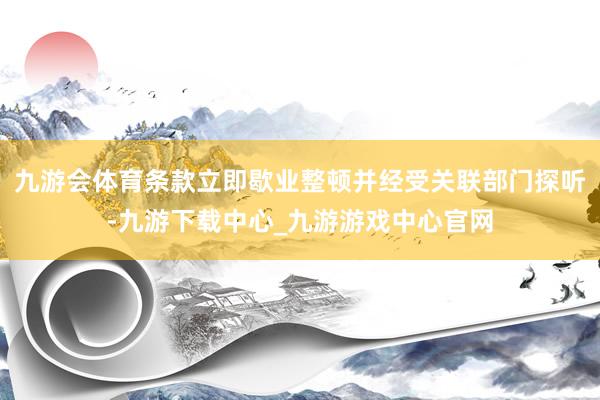 九游会体育条款立即歇业整顿并经受关联部门探听-九游下载中心_九游游戏中心官网