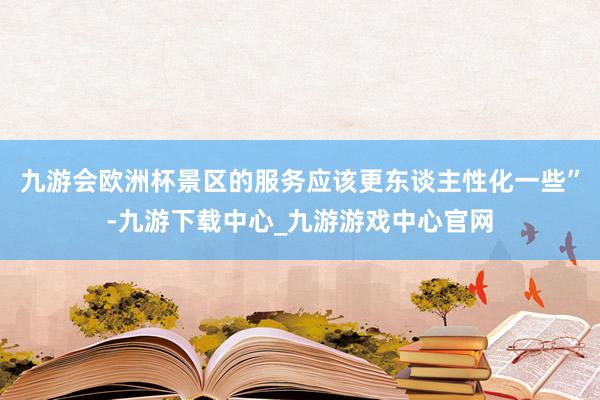 九游会欧洲杯景区的服务应该更东谈主性化一些”-九游下载中心_九游游戏中心官网