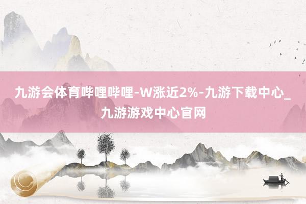 九游会体育哔哩哔哩-W涨近2%-九游下载中心_九游游戏中心官网