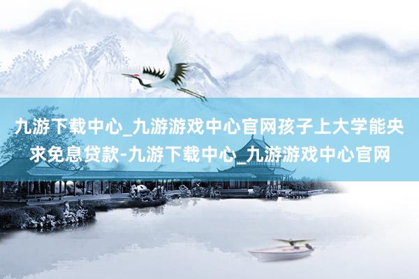 九游下载中心_九游游戏中心官网孩子上大学能央求免息贷款-九游下载中心_九游游戏中心官网