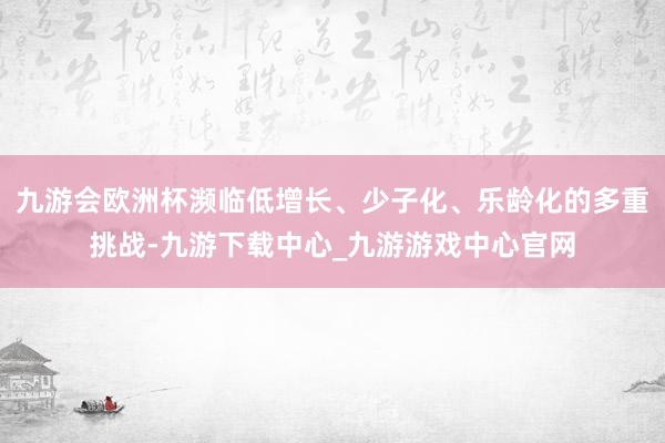 九游会欧洲杯濒临低增长、少子化、乐龄化的多重挑战-九游下载中心_九游游戏中心官网