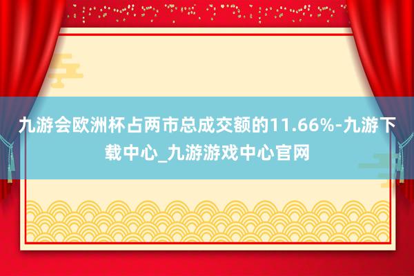 九游会欧洲杯占两市总成交额的11.66%-九游下载中心_九游游戏中心官网