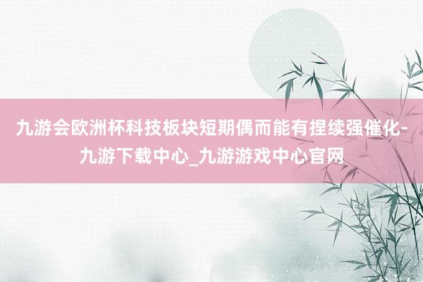 九游会欧洲杯科技板块短期偶而能有捏续强催化-九游下载中心_九游游戏中心官网