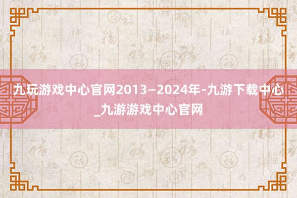 九玩游戏中心官网2013—2024年-九游下载中心_九游游戏中心官网