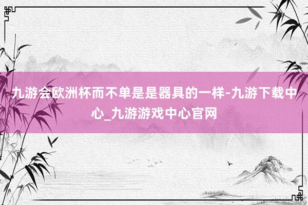 九游会欧洲杯而不单是是器具的一样-九游下载中心_九游游戏中心官网