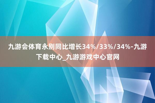 九游会体育永别同比增长34%/33%/34%-九游下载中心_九游游戏中心官网