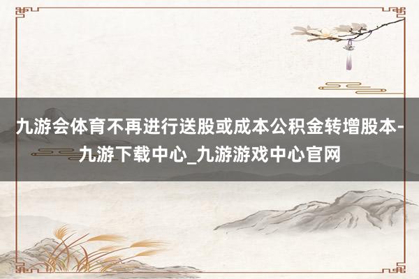 九游会体育不再进行送股或成本公积金转增股本-九游下载中心_九游游戏中心官网
