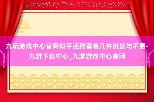九玩游戏中心官网似乎还残留着几许挑战与不易-九游下载中心_九游游戏中心官网
