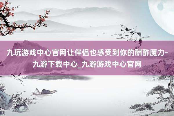 九玩游戏中心官网让伴侣也感受到你的酬酢魔力-九游下载中心_九游游戏中心官网