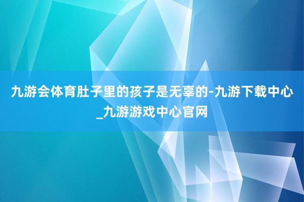 九游会体育肚子里的孩子是无辜的-九游下载中心_九游游戏中心官网