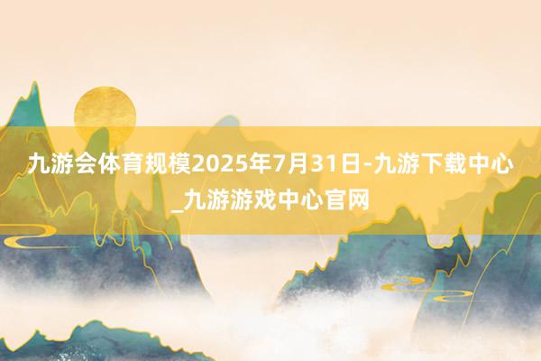 九游会体育规模2025年7月31日-九游下载中心_九游游戏中心官网
