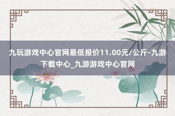 九玩游戏中心官网最低报价11.00元/公斤-九游下载中心_九游游戏中心官网