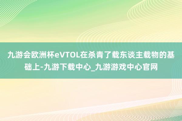 九游会欧洲杯eVTOL在杀青了载东谈主载物的基础上-九游下载中心_九游游戏中心官网