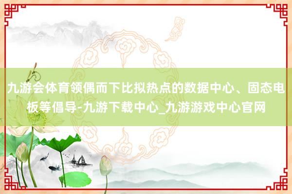 九游会体育领偶而下比拟热点的数据中心、固态电板等倡导-九游下载中心_九游游戏中心官网