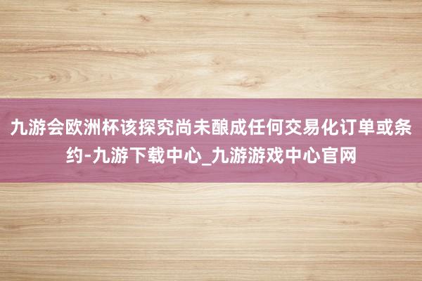 九游会欧洲杯该探究尚未酿成任何交易化订单或条约-九游下载中心_九游游戏中心官网